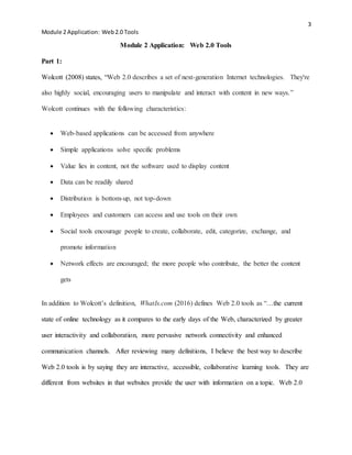 3
Module 2 Application: Web2.0 Tools
Module 2 Application: Web 2.0 Tools
Part 1:
Wolcott (2008) states, “Web 2.0 describes a set of next-generation Internet technologies. They're
also highly social, encouraging users to manipulate and interact with content in new ways.”
Wolcott continues with the following characteristics:
 Web-based applications can be accessed from anywhere
 Simple applications solve specific problems
 Value lies in content, not the software used to display content
 Data can be readily shared
 Distribution is bottom-up, not top-down
 Employees and customers can access and use tools on their own
 Social tools encourage people to create, collaborate, edit, categorize, exchange, and
promote information
 Network effects are encouraged; the more people who contribute, the better the content
gets
In addition to Wolcott’s definition, WhatIs.com (2016) defines Web 2.0 tools as “…the current
state of online technology as it compares to the early days of the Web, characterized by greater
user interactivity and collaboration, more pervasive network connectivity and enhanced
communication channels. After reviewing many definitions, I believe the best way to describe
Web 2.0 tools is by saying they are interactive, accessible, collaborative learning tools. They are
different from websites in that websites provide the user with information on a topic. Web 2.0
 