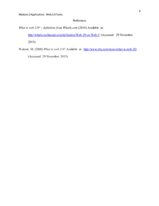 6
Module 2 Application: Web2.0 Tools
References
What is web 2.0? – definition from WhatIs.com (2016) Available at:
http://whatis.techtarget.com/definition/Web-20-or-Web-2 (Accessed: 29 November
2015).
Wolcott, M. (2008) What is web 2.0? Available at: http://www.cbs.com/news/what-is-web-20/
(Accessed: 29 November 2015).
 
