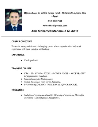 11Ahmad Asal St. behind Europe Hotel – Al.Haram St. Arizona Giza
– Egypt
(010) 97757611
Amr.elkhafif@yahoo.com
Amr Mohamed Mahmoud Al-khafif
CARRER OBJECTIVE
To obtain a responsible and challenging career where my education and work
experience will have valuable application.
EXPERIENCE
 Fresh graduate.
TRAINING COURSE
 ICDL ( IT– WORD – EXCEL – POWER POINT – ACCESS – NET
)of appreciation Excellent .
 Personal computer Maintenance.
 Human Resources from Swiss Academy.
 E-Accounting (PEATCHTREE_EXCEL_QUICKBOOKS).
EDUCATION
 Bachelor of commerce, class 2013,Faculty of commerce Menoufia
University (General grade: Acceptable).
 