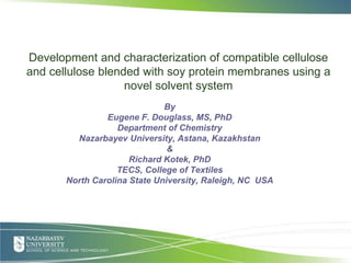 Presented by (click to enter name)
Development and characterization of compatible cellulose
and cellulose blended with soy protein membranes using a
novel solvent system
By
Eugene F. Douglass, MS, PhD
Department of Chemistry
Nazarbayev University, Astana, Kazakhstan
&
Richard Kotek, PhD
TECS, College of Textiles
North Carolina State University, Raleigh, NC USA
June 28, 2010
1
 