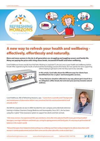 info@refreshinghorizons.com www.refreshinghorizons.com Call/text 07831 447746
e-Lybra®9 bio-energetics Page 1
A new way to refresh your health and wellbeing -
effectively, effortlessly and naturally.
More and more women in the do-it-all generation are struggling and juggling careers and family life.
Many are paying the price with rising stress levels, increased ill health and lower wellbeing.
Carol Fieldhouse knows exactly how that feels. Working in corporate IT, she was once a poor health and wellbeing statistic
herself. After experiencing the results of advanced bio-technology sessions first hand, she now spends her time supporting
others hoping to get back to the‘me’they want to be, naturally.
In this article, Carol talks about the different ways her clients have
benefitted from her e-Lybra® and homeopathic services.
* If you find your situation reflected in any way, please get in touch for a
no-obligation coffee-break chat and start your journey towards natural
wellness.
Carol Fieldhouse, MD of Refreshing Horizons, says: “I come from a scientific and IT background
and needed years of observation before I was convinced that this weird and wonderful stuff
actually works.”
She left the corporate rat race in 2004, founded her own company and undertook extensive
training in Andean Shamanic Energy Medicine and Homeopathy. Since 2011, she has been
using the e-Lybra® 9 bio-resonance system to support her clients and their animals.
“Like many women, I’ve experienced life’s ups and downs, time after time: physical health issues, parenting troubled
teenagers, marriage meltdown and break-ups, caring for ageing parents and family pets. It’s very easy to get knocked off
balance in the modern world.
“Natural therapies have helped me find and keep my wellbeing and I feel really privileged to be able to share them with
women in similar predicaments and see them come out the other side with a smile on their face.”
“I come from a scientific and IT background
 