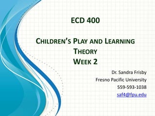 ECD 400
CHILDREN’S PLAY AND LEARNING
THEORY
WEEK 2
Dr. Sandra Frisby
Fresno Pacific University
559-593-1038
saf4@fpu.edu
 