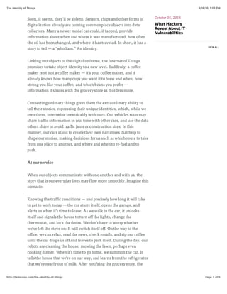9/16/16, 1:05 PMThe Identity of Things
Page 3 of 5http://fedscoop.com/the-identity-of-things
Soon, it seems, they’ll be able to. Sensors, chips and other forms of
digitalization already are turning commonplace objects into data
collectors. Many a newer model car could, if tapped, provide
information about when and where it was manufactured, how often
the oil has been changed, and where it has traveled. In short, it has a
story to tell — a “who I am.” An identity.
Linking our objects to the digital universe, the Internet of Things
promises to take object-identity to a new level. Suddenly, a coffee
maker isn’t just a coffee maker — it’s your coffee maker, and it
already knows how many cups you want it to brew and when, how
strong you like your coffee, and which beans you prefer —
information it shares with the grocery store as it orders more.
Connecting ordinary things gives them the extraordinary ability to
tell their stories, expressing their unique identities, which, while we
own them, intertwine inextricably with ours. Our vehicles soon may
share traffic information in real time with other cars, and use the data
others share to avoid traffic jams or construction sites. In this
manner, our cars stand to create their own narratives that help to
shape our stories, making decisions for us such as which route to take
from one place to another, and where and when to re-fuel and to
park.
At our service
When our objects communicate with one another and with us, the
story that is our everyday lives may flow more smoothly. Imagine this
scenario:
Knowing the traffic conditions — and precisely how long it will take
to get to work today — the car starts itself, opens the garage, and
alerts us when it’s time to leave. As we walk to the car, it unlocks
itself and signals the house to turn off the lights, change the
thermostat, and lock the doors. We don’t have to worry whether
we’ve left the stove on: It will switch itself off. On the way to the
office, we can relax, read the news, check emails, and sip our coffee
until the car drops us off and leaves to park itself. During the day, our
robots are cleaning the house, mowing the lawn, perhaps even
cooking dinner. When it’s time to go home, we summon the car. It
tells the house that we’re on our way, and learns from the refrigerator
that we’re nearly out of milk. After notifying the grocery store, the
October 05, 2016
What Hackers
Reveal About IT
Vulnerabilities
VIEW ALL
 