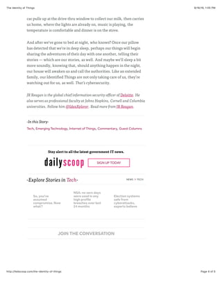 9/16/16, 1:05 PMThe Identity of Things
Page 4 of 5http://fedscoop.com/the-identity-of-things
-Explore Stories in Tech- NEWS > TECH
-In this Story-
Tech, Emerging Technology, Internet of Things, Commentary, Guest Columns
Stay alert to all the latest government IT news.
SIGN UP TODAY
car pulls up at the drive-thru window to collect our milk, then carries
us home, where the lights are already on, music is playing, the
temperature is comfortable and dinner is on the stove.
And after we’ve gone to bed at night, who knows? Once our pillow
has detected that we’re in deep sleep, perhaps our things will begin
sharing the adventures of their day with one another, telling their
stories — which are our stories, as well. And maybe we’ll sleep a bit
more soundly, knowing that, should anything happen in the night,
our house will awaken us and call the authorities. Like an extended
family, our Identified Things are not only taking care of us, they’re
watching out for us, as well. That’s cybersecurity.
JR Reagan is the global chief information security officer of Deloitte. He
also serves as professional faculty at Johns Hopkins, Cornell and Columbia
universities. Follow him @IdeaXplorer. Read more from JR Reagan.
JOIN THE CONVERSATION
So, you've
assumed
compromise. Now
what?
NSA: no zero days
were used in any
high profile
breaches over last
24 months
Election systems
safe from
cyberattacks,
experts believe
 