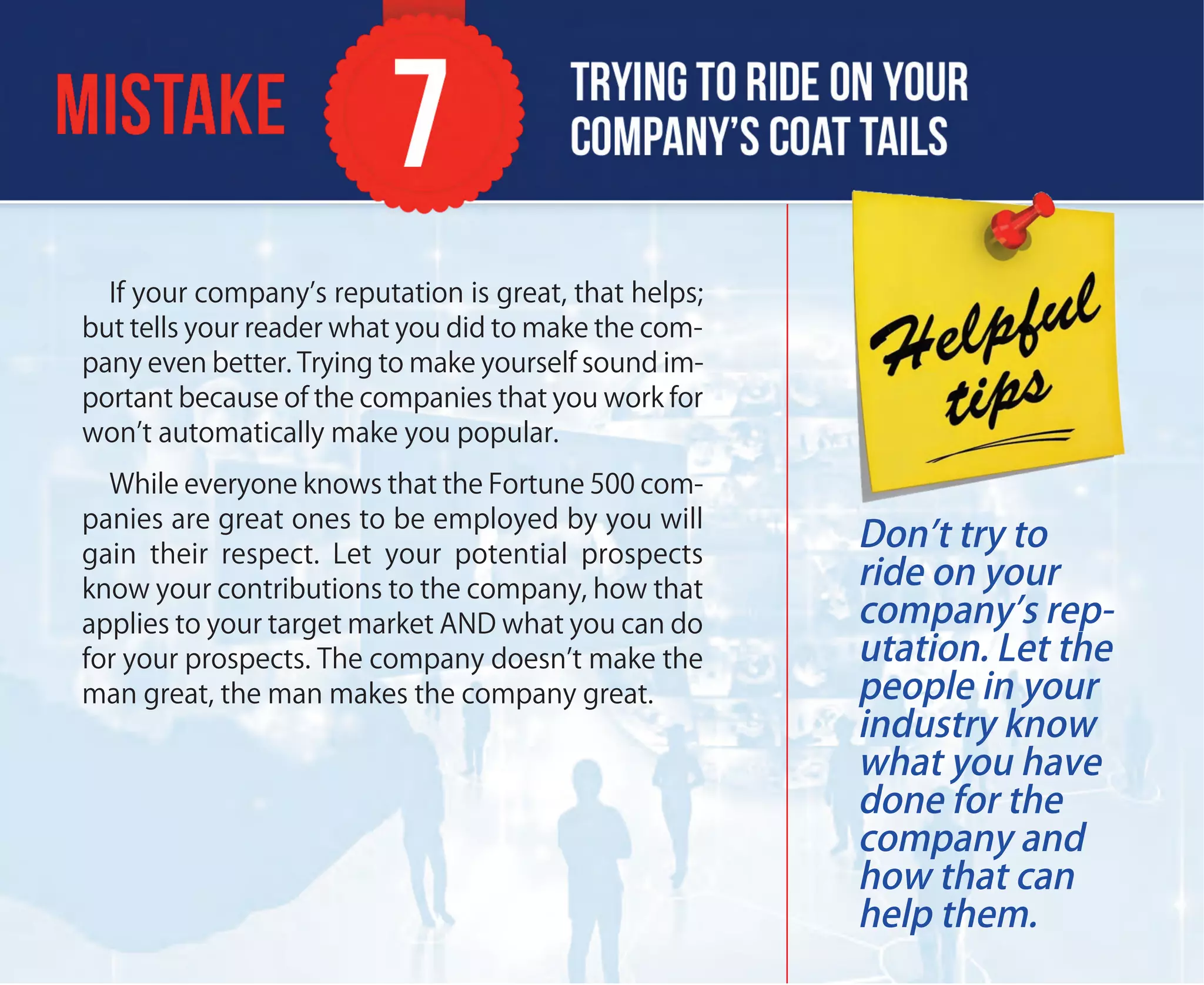 If your company’s reputation is great, that helps;
but tells your reader what you did to make the com-
pany even better. Trying to make yourself sound im-
portant because of the companies that you work for
won’t automatically make you popular.
While everyone knows that the Fortune 500 com-
panies are great ones to be employed by you will
gain their respect. Let your potential prospects
know your contributions to the company, how that
applies to your target market AND what you can do
for your prospects. The company doesn’t make the
man great, the man makes the company great.
Don’t try to
ride on your
company’s rep-
utation. Let the
people in your
industry know
what you have
done for the
company and
how that can
help them.
 