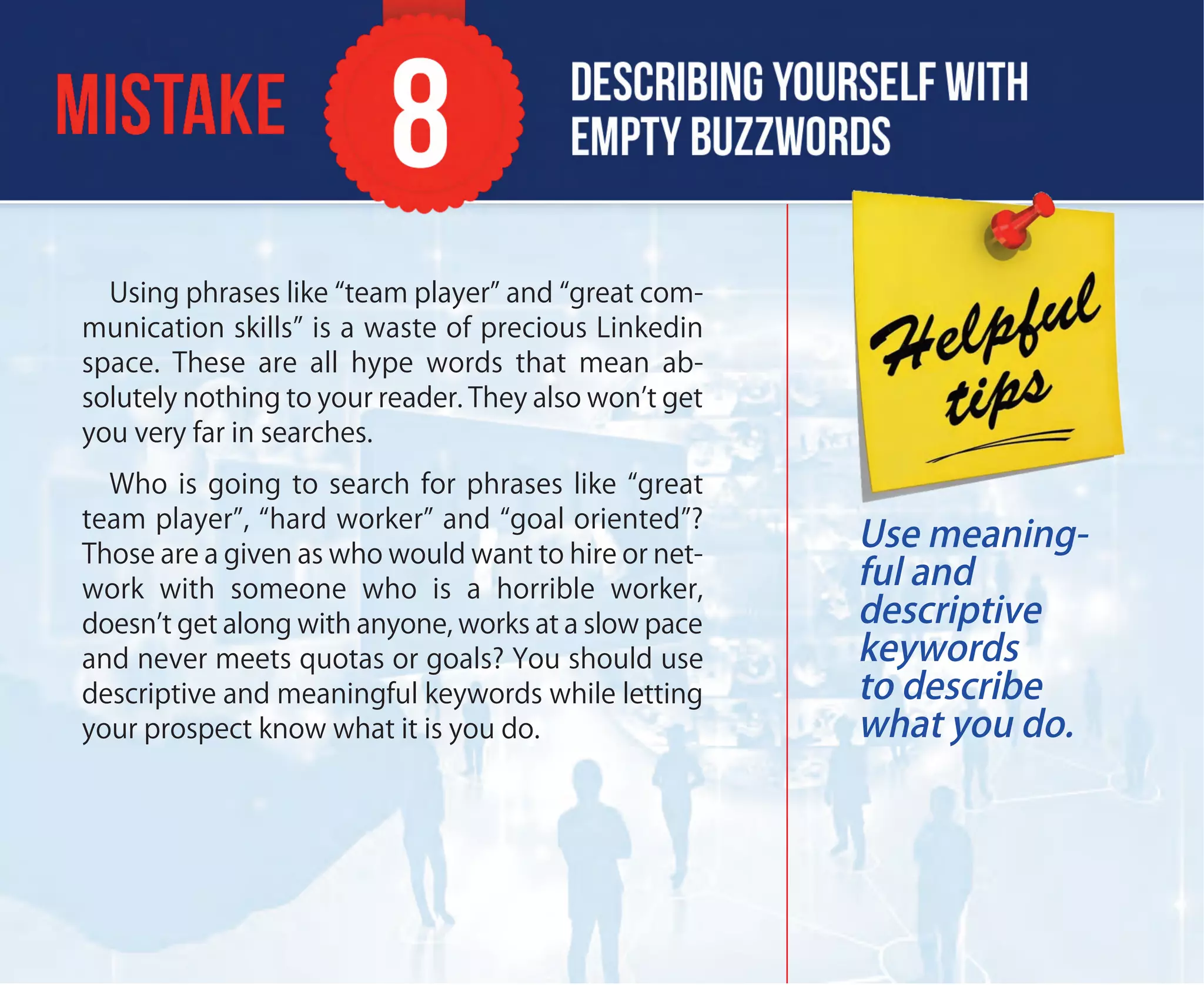 Using phrases like “team player” and “great com-
munication skills” is a waste of precious Linkedin
space. These are all hype words that mean ab-
solutely nothing to your reader. They also won’t get
you very far in searches.
Who is going to search for phrases like “great
team player”, “hard worker” and “goal oriented”?
Those are a given as who would want to hire or net-
work with someone who is a horrible worker,
doesn’t get along with anyone, works at a slow pace
and never meets quotas or goals? You should use
descriptive and meaningful keywords while letting
your prospect know what it is you do.
Use meaning-
ful and
descriptive
keywords
to describe
what you do.
 