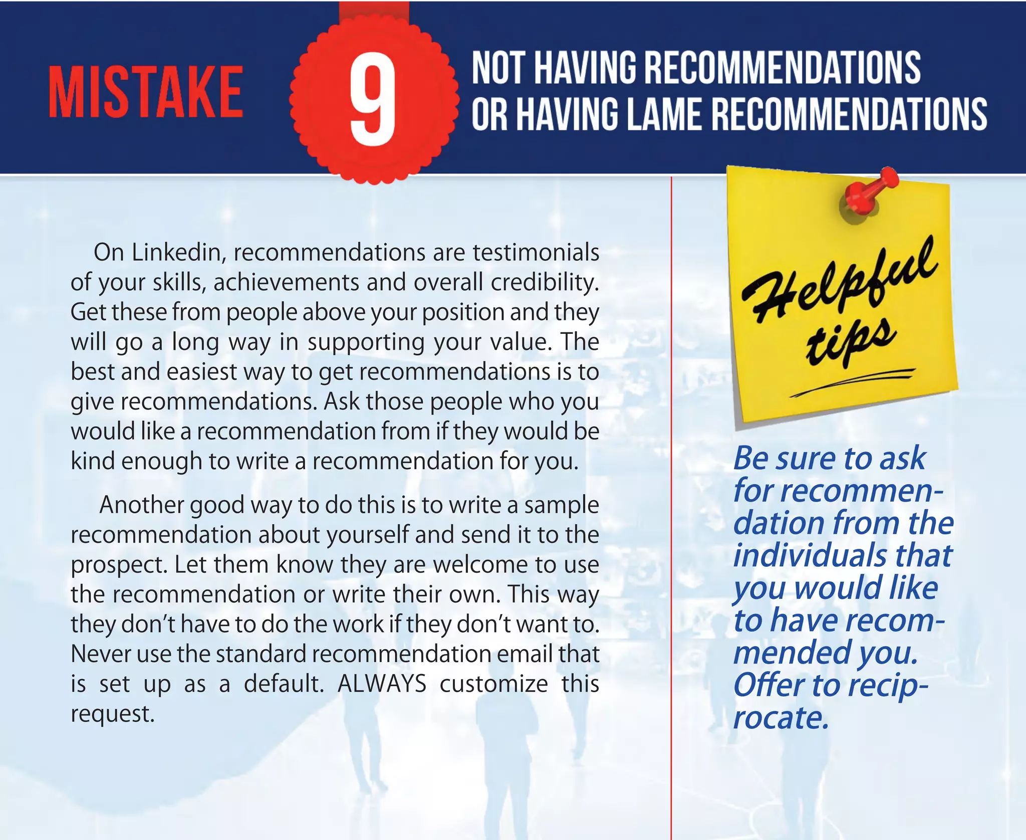 On Linkedin, recommendations are testimonials
of your skills, achievements and overall credibility.
Get these from people above your position and they
will go a long way in supporting your value. The
best and easiest way to get recommendations is to
give recommendations. Ask those people who you
would like a recommendation from if they would be
kind enough to write a recommendation for you.
Another good way to do this is to write a sample
recommendation about yourself and send it to the
prospect. Let them know they are welcome to use
the recommendation or write their own. This way
they don’t have to do the work if they don’t want to.
Never use the standard recommendation email that
is set up as a default. ALWAYS customize this
request.
Be sure to ask
for recommen-
dation from the
individuals that
you would like
to have recom-
mended you.
Oﬀer to recip-
rocate.
 