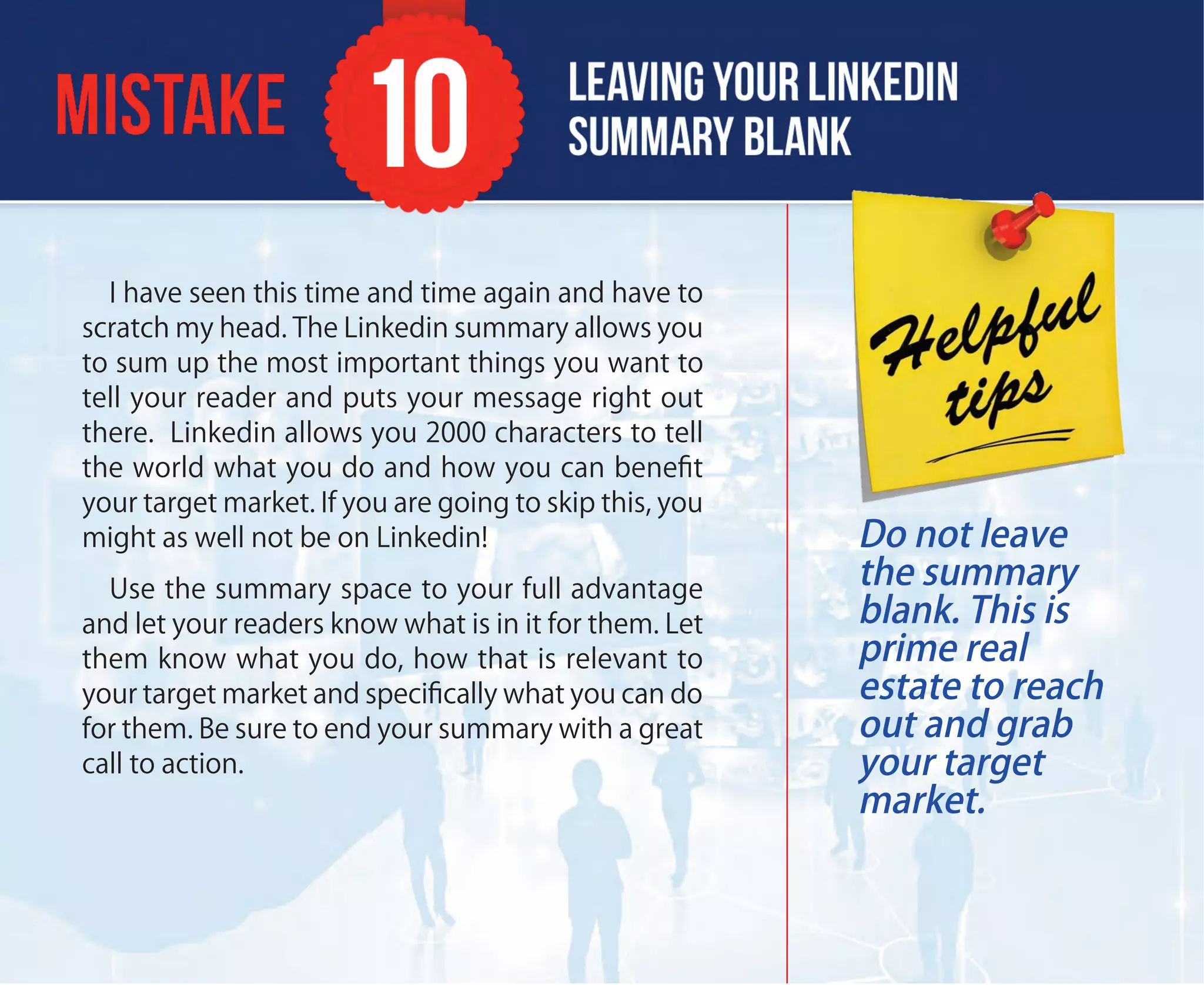 I have seen this time and time again and have to
scratch my head. The Linkedin summary allows you
to sum up the most important things you want to
tell your reader and puts your message right out
there. Linkedin allows you 2000 characters to tell
the world what you do and how you can beneﬁt
your target market. If you are going to skip this, you
might as well not be on Linkedin!
Use the summary space to your full advantage
and let your readers know what is in it for them. Let
them know what you do, how that is relevant to
your target market and speciﬁcally what you can do
for them. Be sure to end your summary with a great
call to action.
Do not leave
the summary
blank. This is
prime real
estate to reach
out and grab
your target
market.
 