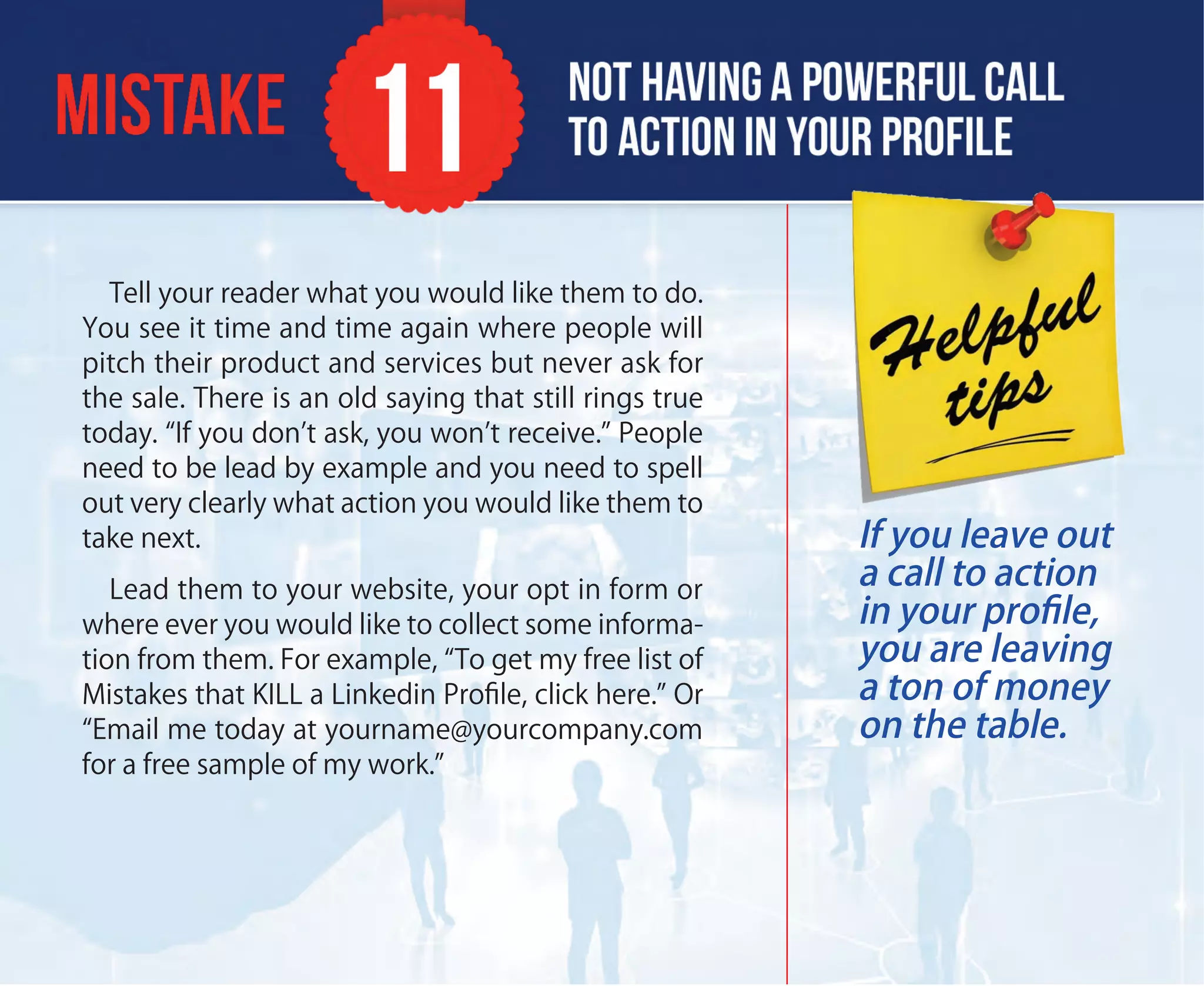 Tell your reader what you would like them to do.
You see it time and time again where people will
pitch their product and services but never ask for
the sale. There is an old saying that still rings true
today. “If you don’t ask, you won’t receive.” People
need to be lead by example and you need to spell
out very clearly what action you would like them to
take next.
Lead them to your website, your opt in form or
where ever you would like to collect some informa-
tion from them. For example, “To get my free list of
Mistakes that KILL a Linkedin Proﬁle, click here.” Or
“Email me today at yourname@yourcompany.com
for a free sample of my work.”
If you leave out
a call to action
in your proﬁle,
you are leaving
a ton of money
on the table.
 