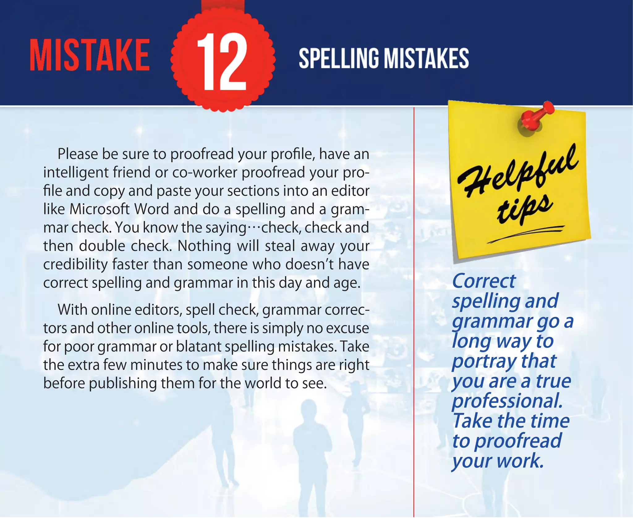 Please be sure to proofread your proﬁle, have an
intelligent friend or co-worker proofread your pro-
ﬁle and copy and paste your sections into an editor
like Microsoft Word and do a spelling and a gram-
mar check. You know the saying…check, check and
then double check. Nothing will steal away your
credibility faster than someone who doesn’t have
correct spelling and grammar in this day and age.
With online editors, spell check, grammar correc-
tors and other online tools, there is simply no excuse
for poor grammar or blatant spelling mistakes. Take
the extra few minutes to make sure things are right
before publishing them for the world to see.
Correct
spelling and
grammar go a
long way to
portray that
you are a true
professional.
Take the time
to proofread
your work.
 
