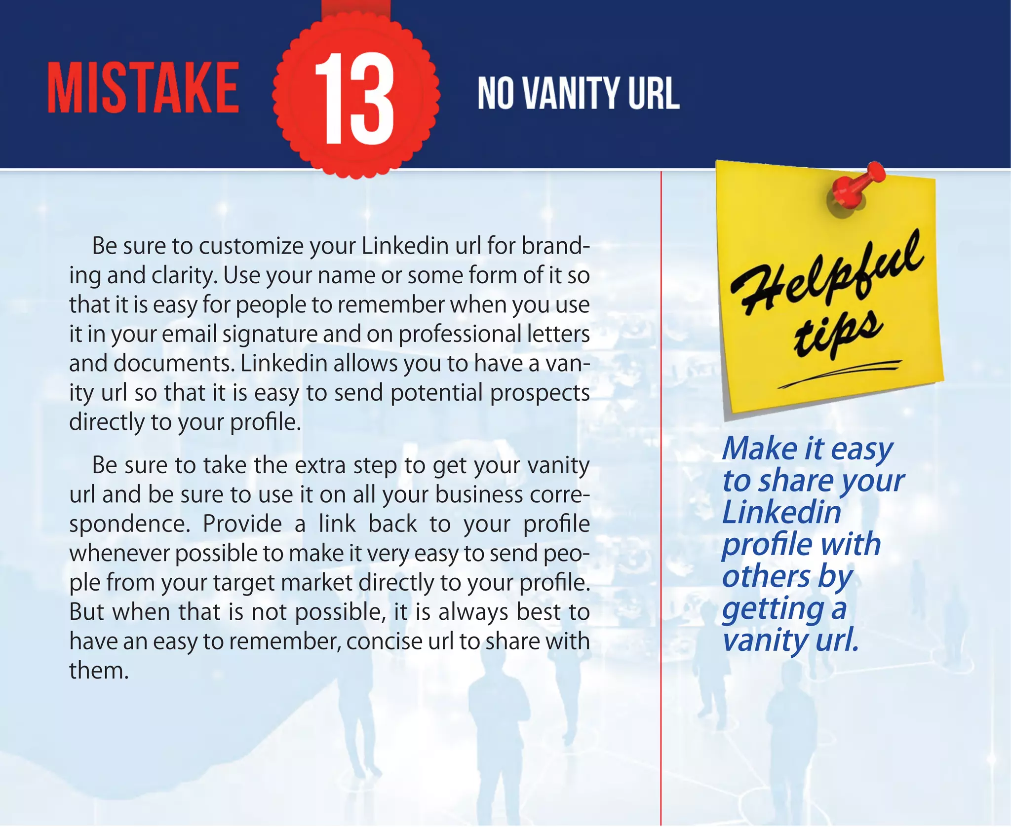 Be sure to customize your Linkedin url for brand-
ing and clarity. Use your name or some form of it so
that it is easy for people to remember when you use
it in your email signature and on professional letters
and documents. Linkedin allows you to have a van-
ity url so that it is easy to send potential prospects
directly to your proﬁle.
Be sure to take the extra step to get your vanity
url and be sure to use it on all your business corre-
spondence. Provide a link back to your proﬁle
whenever possible to make it very easy to send peo-
ple from your target market directly to your proﬁle.
But when that is not possible, it is always best to
have an easy to remember, concise url to share with
them.
Make it easy
to share your
Linkedin
proﬁle with
others by
getting a
vanity url.
 