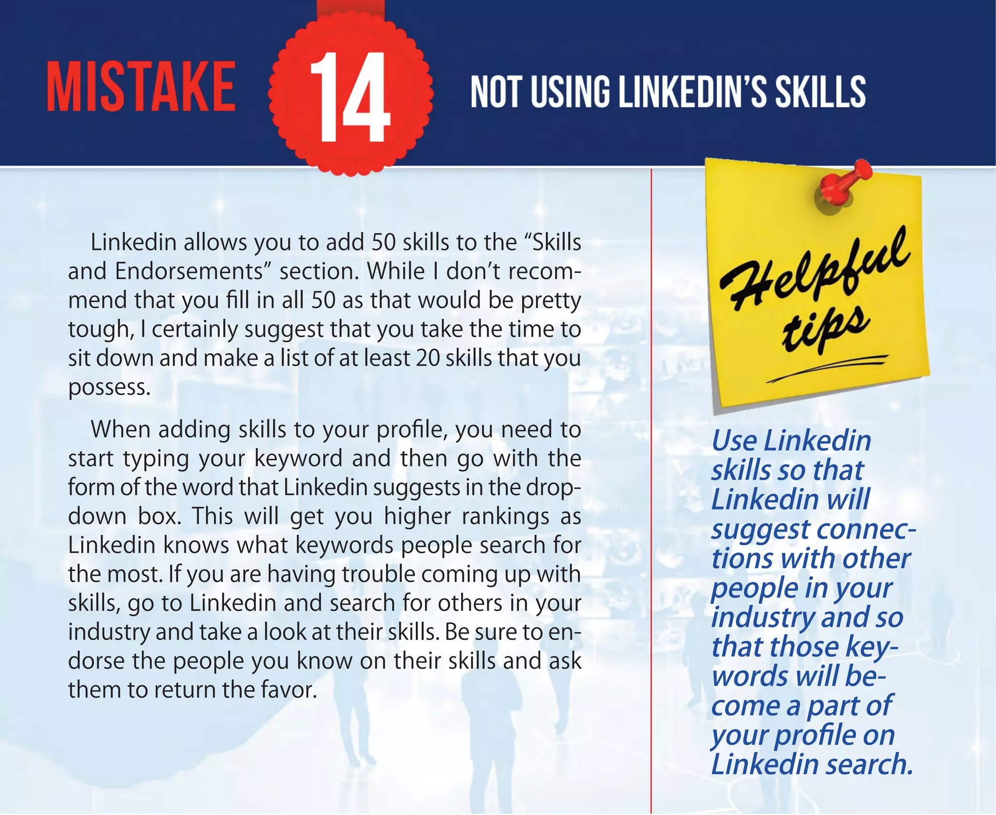 Linkedin allows you to add 50 skills to the “Skills
and Endorsements” section. While I don’t recom-
mend that you ﬁll in all 50 as that would be pretty
tough, I certainly suggest that you take the time to
sit down and make a list of at least 20 skills that you
possess.
When adding skills to your proﬁle, you need to
start typing your keyword and then go with the
form of the word that Linkedin suggests in the drop-
down box. This will get you higher rankings as
Linkedin knows what keywords people search for
the most. If you are having trouble coming up with
skills, go to Linkedin and search for others in your
industry and take a look at their skills. Be sure to en-
dorse the people you know on their skills and ask
them to return the favor.
Use Linkedin
skills so that
Linkedin will
suggest connec-
tions with other
people in your
industry and so
that those key-
words will be-
come a part of
your proﬁle on
Linkedin search.
 