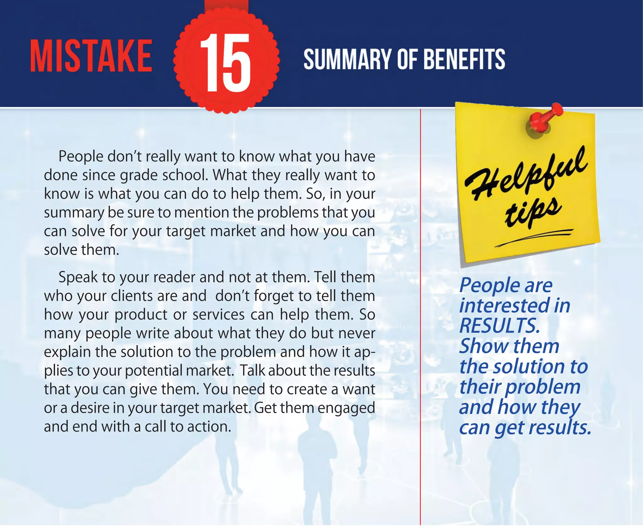 People don’t really want to know what you have
done since grade school. What they really want to
know is what you can do to help them. So, in your
summary be sure to mention the problems that you
can solve for your target market and how you can
solve them.
Speak to your reader and not at them. Tell them
who your clients are and don’t forget to tell them
how your product or services can help them. So
many people write about what they do but never
explain the solution to the problem and how it ap-
plies to your potential market. Talk about the results
that you can give them. You need to create a want
or a desire in your target market. Get them engaged
and end with a call to action.
People are
interested in
RESULTS.
Show them
the solution to
their problem
and how they
can get results.
 