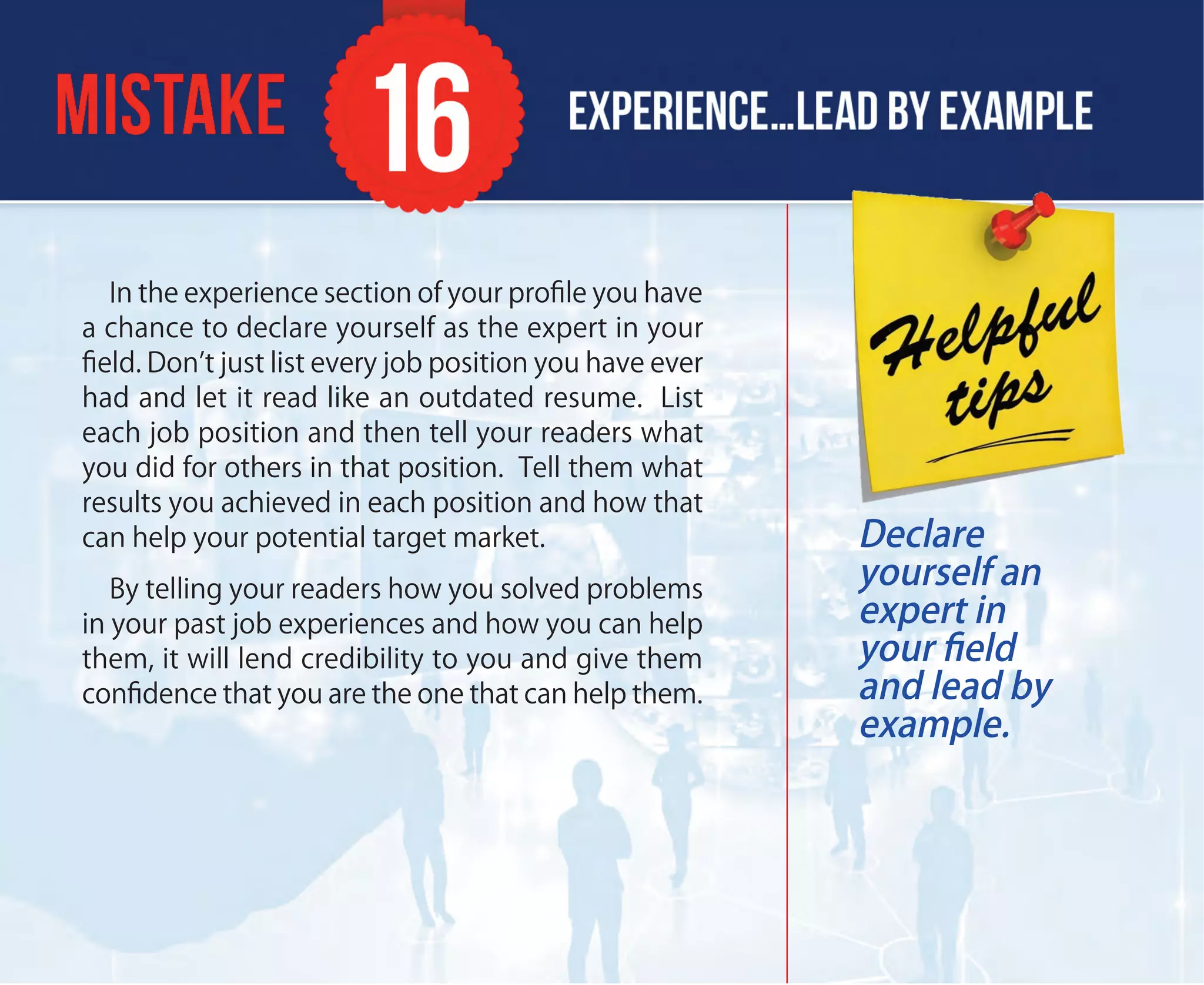In the experience section of your proﬁle you have
a chance to declare yourself as the expert in your
ﬁeld. Don’t just list every job position you have ever
had and let it read like an outdated resume. List
each job position and then tell your readers what
you did for others in that position. Tell them what
results you achieved in each position and how that
can help your potential target market.
By telling your readers how you solved problems
in your past job experiences and how you can help
them, it will lend credibility to you and give them
conﬁdence that you are the one that can help them.
Declare
yourself an
expert in
your ﬁeld
and lead by
example.
 