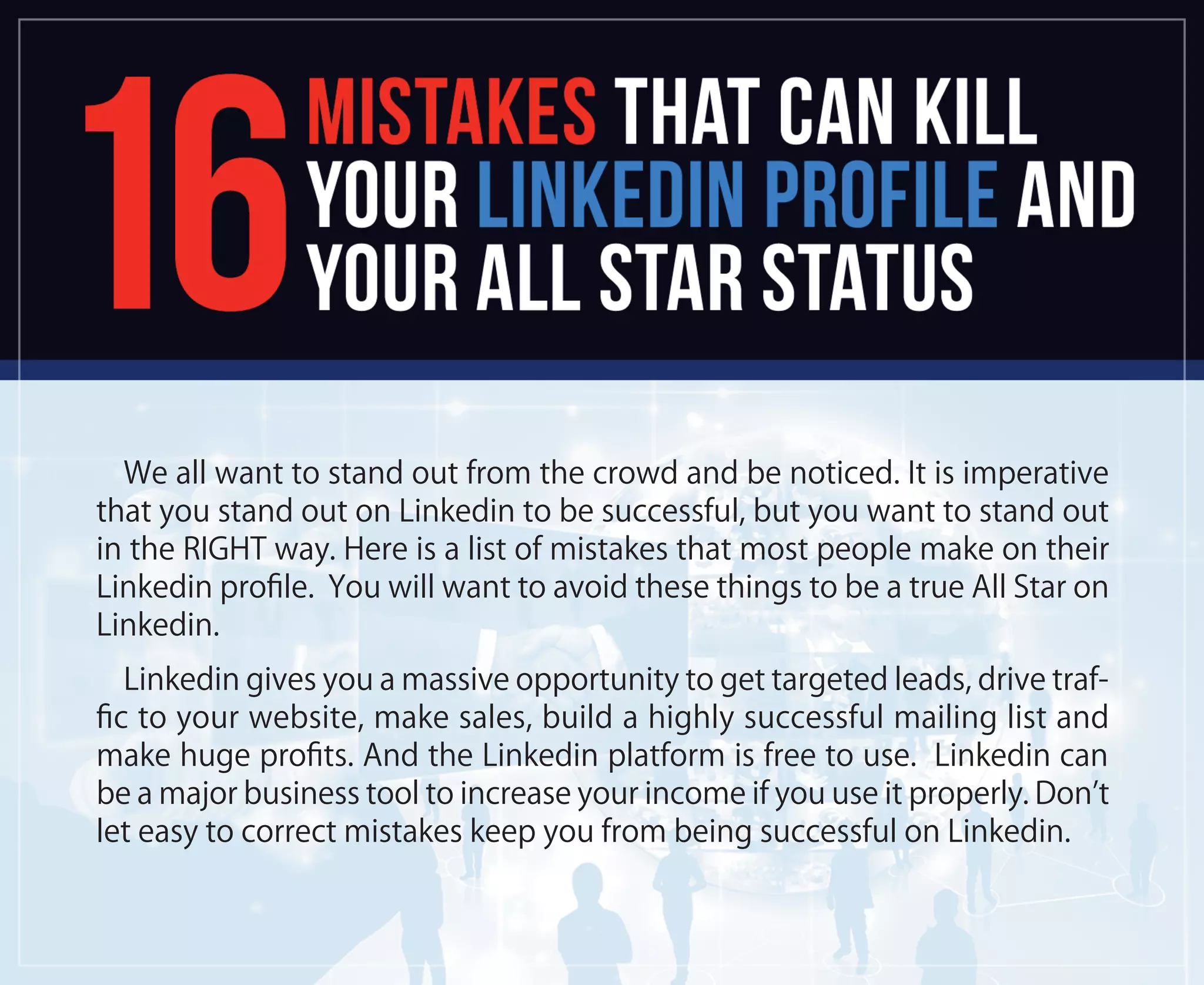We all want to stand out from the crowd and be noticed. It is imperative
that you stand out on Linkedin to be successful, but you want to stand out
in the RIGHT way. Here is a list of mistakes that most people make on their
Linkedin proﬁle. You will want to avoid these things to be a true All Star on
Linkedin.
Linkedin gives you a massive opportunity to get targeted leads, drive traf-
ﬁc to your website, make sales, build a highly successful mailing list and
make huge proﬁts. And the Linkedin platform is free to use. Linkedin can
be a major business tool to increase your income if you use it properly. Don’t
let easy to correct mistakes keep you from being successful on Linkedin.
 