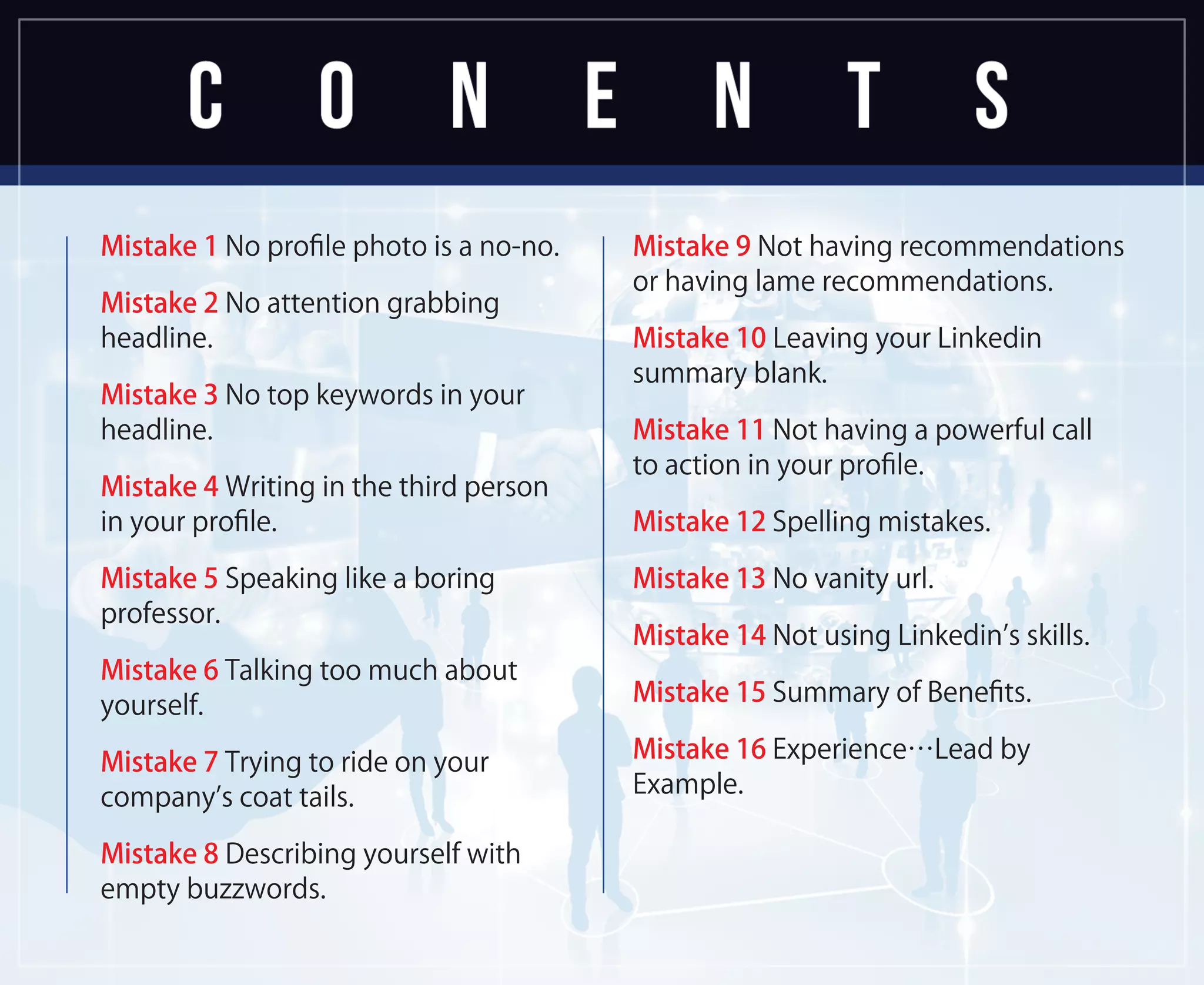 Mistake 1 No proﬁle photo is a no-no.
Mistake 2 No attention grabbing
headline.
Mistake 3 No top keywords in your
headline.
Mistake 4 Writing in the third person
in your proﬁle.
Mistake 5 Speaking like a boring
professor.
Mistake 6 Talking too much about
yourself.
Mistake 7 Trying to ride on your
company’s coat tails.
Mistake 8 Describing yourself with
empty buzzwords.
Mistake 9 Not having recommendations
or having lame recommendations.
Mistake 10 Leaving your Linkedin
summary blank.
Mistake 11 Not having a powerful call
to action in your proﬁle.
Mistake 12 Spelling mistakes.
Mistake 13 No vanity url.
Mistake 14 Not using Linkedin’s skills.
Mistake 15 Summary of Beneﬁts.
Mistake 16 Experience…Lead by
Example.
 