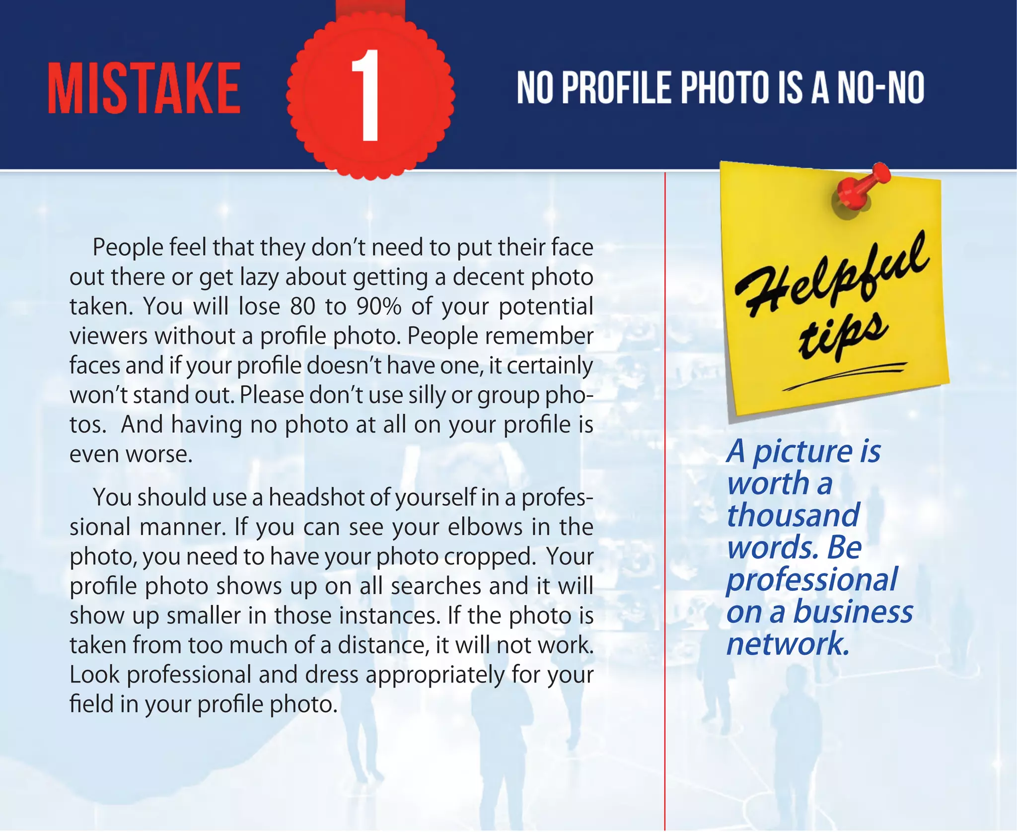 People feel that they don’t need to put their face
out there or get lazy about getting a decent photo
taken. You will lose 80 to 90% of your potential
viewers without a proﬁle photo. People remember
faces and if your proﬁle doesn’t have one, it certainly
won’t stand out. Please don’t use silly or group pho-
tos. And having no photo at all on your proﬁle is
even worse.
You should use a headshot of yourself in a profes-
sional manner. If you can see your elbows in the
photo, you need to have your photo cropped. Your
proﬁle photo shows up on all searches and it will
show up smaller in those instances. If the photo is
taken from too much of a distance, it will not work.
Look professional and dress appropriately for your
ﬁeld in your proﬁle photo.
A picture is
worth a
thousand
words. Be
professional
on a business
network.
 
