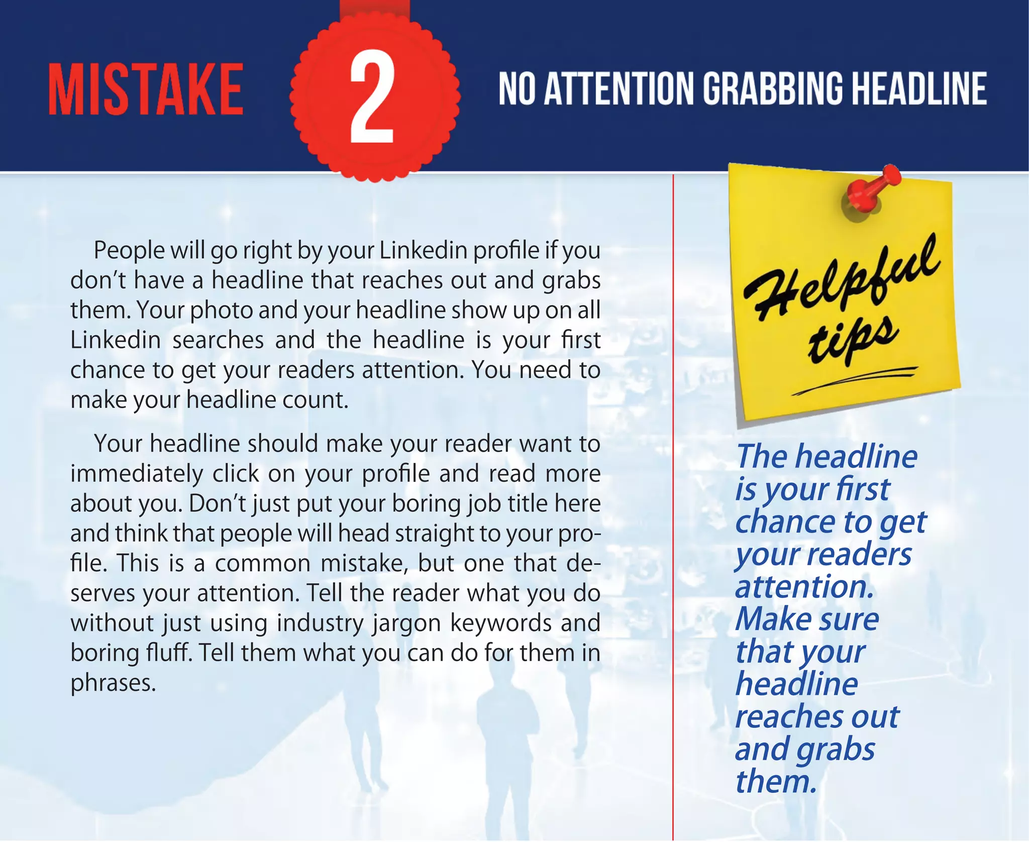People will go right by your Linkedin proﬁle if you
don’t have a headline that reaches out and grabs
them. Your photo and your headline show up on all
Linkedin searches and the headline is your ﬁrst
chance to get your readers attention. You need to
make your headline count.
Your headline should make your reader want to
immediately click on your proﬁle and read more
about you. Don’t just put your boring job title here
and think that people will head straight to your pro-
ﬁle. This is a common mistake, but one that de-
serves your attention. Tell the reader what you do
without just using industry jargon keywords and
boring ﬂuﬀ. Tell them what you can do for them in
phrases.
The headline
is your ﬁrst
chance to get
your readers
attention.
Make sure
that your
headline
reaches out
and grabs
them.
 