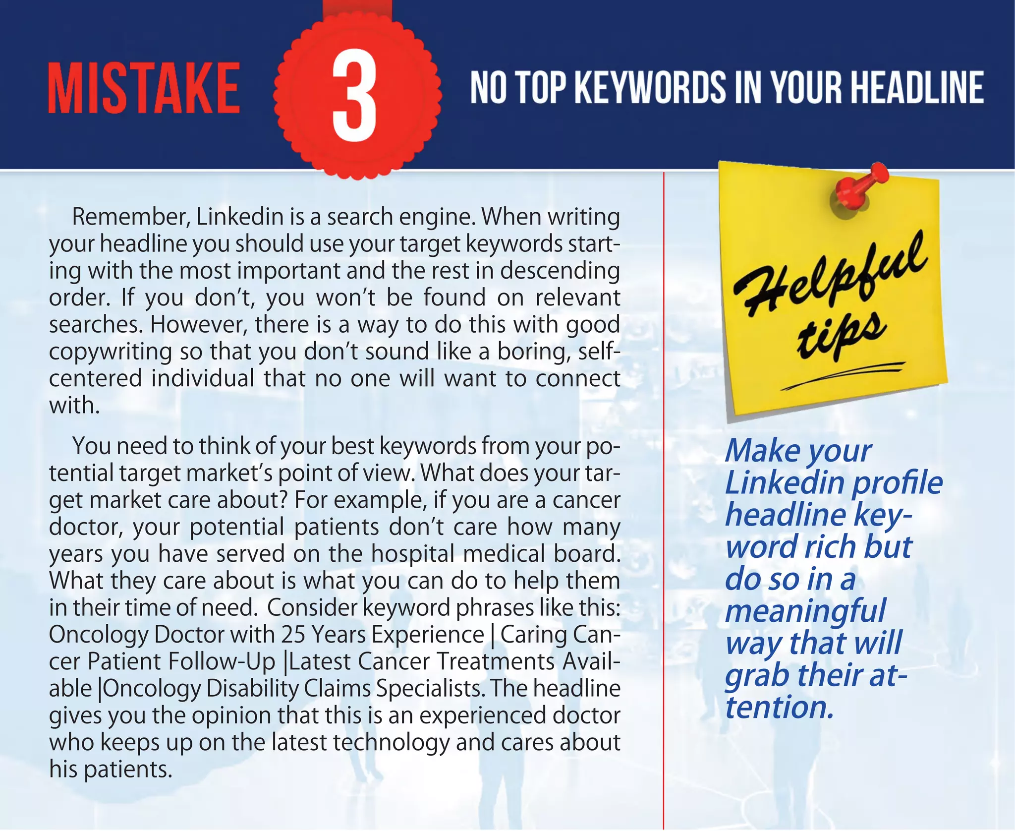 Remember, Linkedin is a search engine. When writing
your headline you should use your target keywords start-
ing with the most important and the rest in descending
order. If you don’t, you won’t be found on relevant
searches. However, there is a way to do this with good
copywriting so that you don’t sound like a boring, self-
centered individual that no one will want to connect
with.
You need to think of your best keywords from your po-
tential target market’s point of view. What does your tar-
get market care about? For example, if you are a cancer
doctor, your potential patients don’t care how many
years you have served on the hospital medical board.
What they care about is what you can do to help them
in their time of need. Consider keyword phrases like this:
Oncology Doctor with 25 Years Experience | Caring Can-
cer Patient Follow-Up |Latest Cancer Treatments Avail-
able |Oncology Disability Claims Specialists. The headline
gives you the opinion that this is an experienced doctor
who keeps up on the latest technology and cares about
his patients.
Make your
Linkedin proﬁle
headline key-
word rich but
do so in a
meaningful
way that will
grab their at-
tention.
 