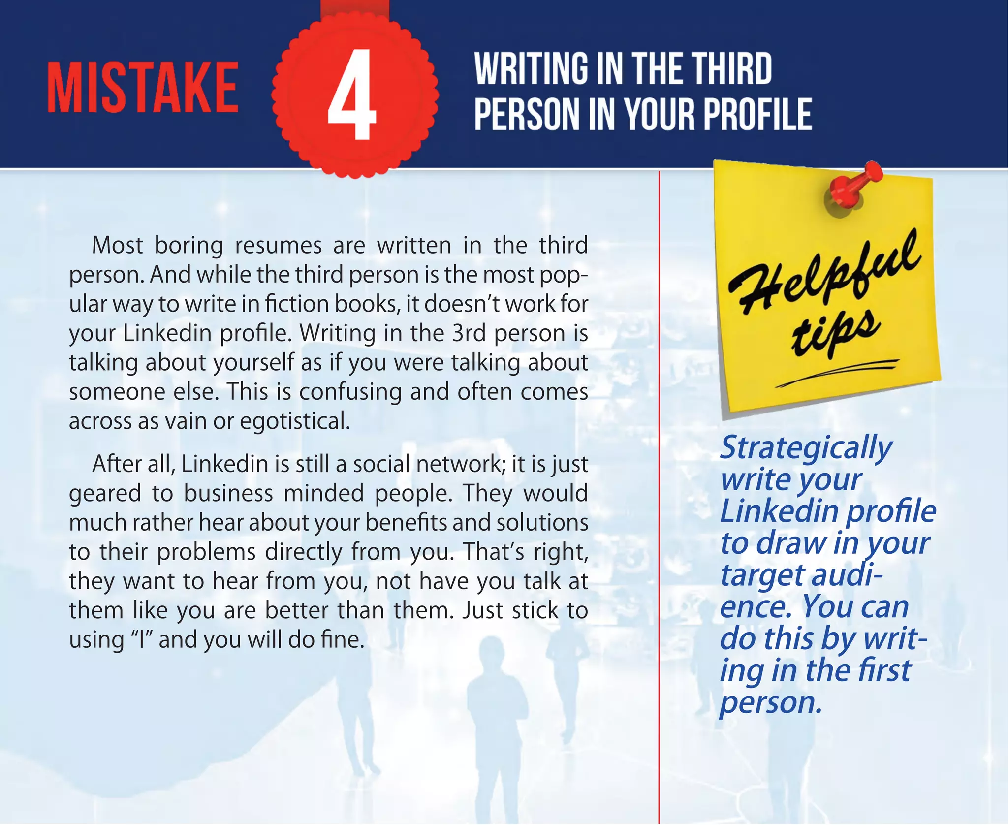 Most boring resumes are written in the third
person. And while the third person is the most pop-
ular way to write in ﬁction books, it doesn’t work for
your Linkedin proﬁle. Writing in the 3rd person is
talking about yourself as if you were talking about
someone else. This is confusing and often comes
across as vain or egotistical.
After all, Linkedin is still a social network; it is just
geared to business minded people. They would
much rather hear about your beneﬁts and solutions
to their problems directly from you. That’s right,
they want to hear from you, not have you talk at
them like you are better than them. Just stick to
using “I” and you will do ﬁne.
Strategically
write your
Linkedin proﬁle
to draw in your
target audi-
ence. You can
do this by writ-
ing in the ﬁrst
person.
 