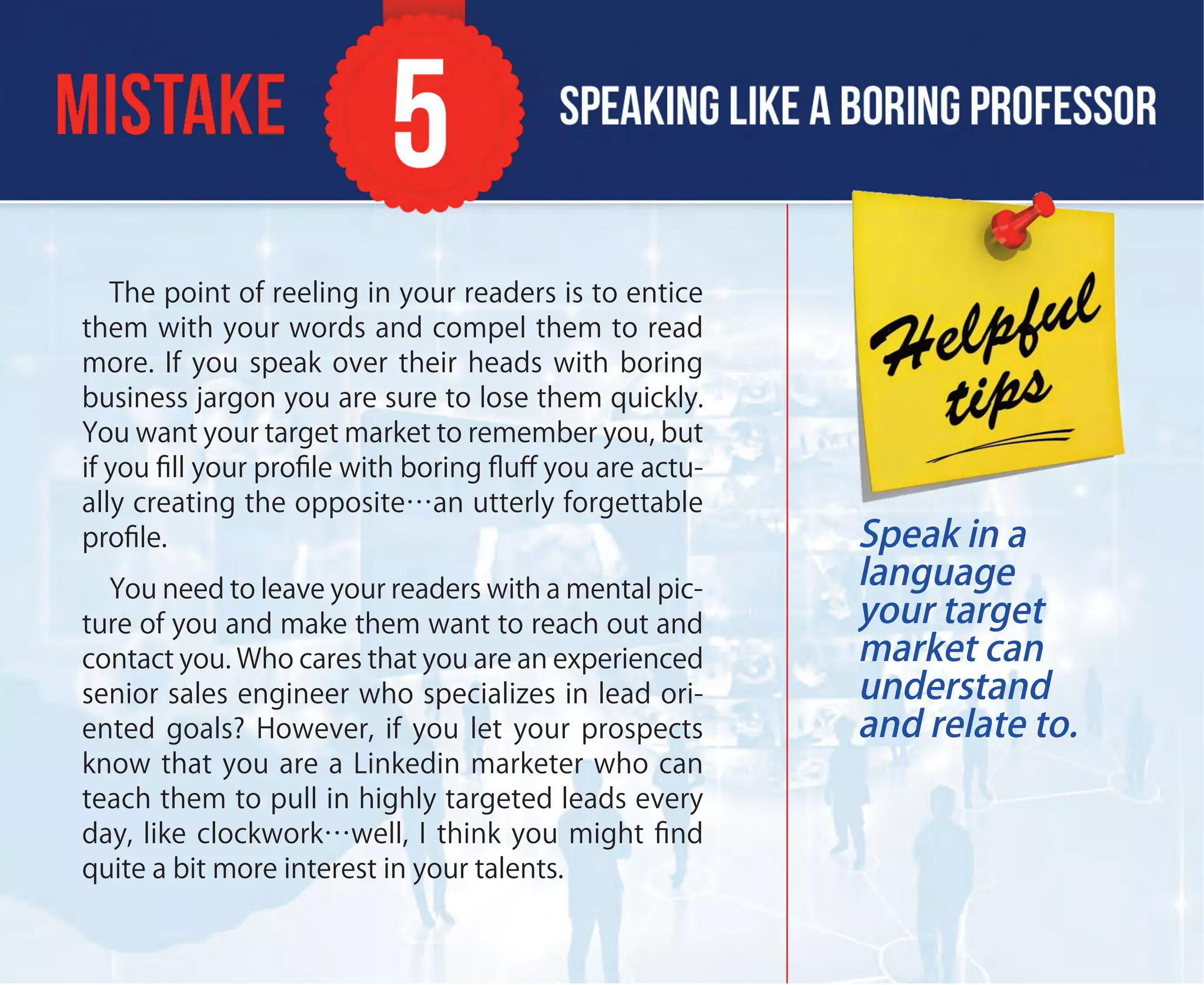 The point of reeling in your readers is to entice
them with your words and compel them to read
more. If you speak over their heads with boring
business jargon you are sure to lose them quickly.
You want your target market to remember you, but
if you ﬁll your proﬁle with boring ﬂuﬀ you are actu-
ally creating the opposite…an utterly forgettable
proﬁle.
You need to leave your readers with a mental pic-
ture of you and make them want to reach out and
contact you. Who cares that you are an experienced
senior sales engineer who specializes in lead ori-
ented goals? However, if you let your prospects
know that you are a Linkedin marketer who can
teach them to pull in highly targeted leads every
day, like clockwork…well, I think you might ﬁnd
quite a bit more interest in your talents.
Speak in a
language
your target
market can
understand
and relate to.
 