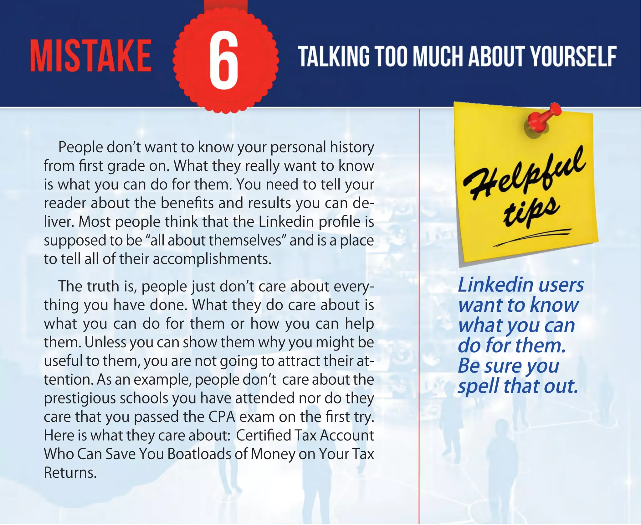 People don’t want to know your personal history
from ﬁrst grade on. What they really want to know
is what you can do for them. You need to tell your
reader about the beneﬁts and results you can de-
liver. Most people think that the Linkedin proﬁle is
supposed to be “all about themselves” and is a place
to tell all of their accomplishments.
The truth is, people just don’t care about every-
thing you have done. What they do care about is
what you can do for them or how you can help
them. Unless you can show them why you might be
useful to them, you are not going to attract their at-
tention. As an example, people don’t care about the
prestigious schools you have attended nor do they
care that you passed the CPA exam on the ﬁrst try.
Here is what they care about: Certiﬁed Tax Account
Who Can Save You Boatloads of Money on Your Tax
Returns.
Linkedin users
want to know
what you can
do for them.
Be sure you
spell that out.
 