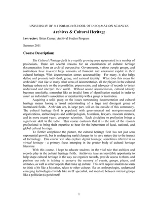 1
UNIVERSTIY OF PITTSBURGH SCHOOL OF INFORMATION SCIENCES
Archives & Cultural Heritage
Instructor: Brian Cumer, Archival Studies Program
Summer 2011
Course Description:
The Cultural Heritage field is a rapidly growing area represented in a number of
professions. There are several reasons for an examination of cultural heritage
documentation from an archival perspective. Governments, various people groups, and
institutions have invested large amounts of financial and emotional capital in their
cultural heritage. With documentation comes accountability. For many, it also helps
define and promote individual, group, and national identity. What does this mean for
archivists? Just like so many other areas of documentation, all the players in the cultural
heritage sphere rely on the accessibility, preservation, and advocacy of records to better
understand and interpret their world. Without sound documentation, cultural identity
becomes unreliable, somewhat like an invalid form of identification needed in order to
assert an individual’s association or membership with a group or institution.
Acquiring a solid grasp on the issues surrounding documentation and cultural
heritage means having a broad understanding of a large and divergent group of
interrelated fields. Archivists are, in large part, still on the outside of this community.
The cultural heritage field is populated with governmental and non-governmental
organizations, archaeologists and anthropologists, historians, lawyers, museum curators,
and in more recent years, computer scientists. Each discipline or profession brings a
significant skill to the table. This course contends that it is the role of the records
professional to bring their expertise to bear for the betterment of local, national, and
global cultural heritage.
To further complicate the picture, the cultural heritage field has not just seen
exponential growth, but is undergoing rapid changes in its very nature due to the impact
of technology. This course will also explore digital heritage, sometimes referred to as
virtual heritage - a primary focus emerging in the greater body of cultural heritage
literature.
With this course, I hope to educate students on the vital role that archives and
records play in the cultural heritage fields. Archivists have an incredible opportunity to
help shape cultural heritage in the way we organize records, provide access to them, and
perform our role in helping to preserve the memory of events, groups, places, and
attitudes, as well as other aspects that make up culture. This will require students to learn
to think a bit like a historian, relate to other cultures like an anthropologist, understand
emerging technological trends like an IT specialist, and mediate between interest groups
like a politician (a good one)!
 