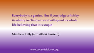 Everybody is a genius. But ifyou judge a fish by
its ability to climb a treeit will spend its whole
life believing that it is stupid
Matthew Kelly(attr. AlbertEinstein)
www.potentialplusuk.org
 