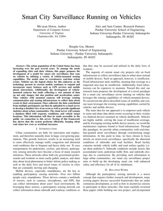 Smart City Surveillance Running on Vehicles
Ma’ayan Doron, Author
Department of Computer Science
University of Virginia
Charlottesville, VA 22904
Alex and Sam Canner, Research Partners
Purdue University School of Engineering
Indiana University-Purdue University Indianapolis
Indianapolis, IN 46202
Hongbo Liu, Mentor
Purdue University School of Engineering
Indiana University - Purdue University Indianapolis
Indianapolis, IN 46202
Abstract—The urban population of the United States has been
increasing over the past several years. To manage the needs
of expanding cities and their citizens, this paper proposes the
development of a model for smart city surveillance that runs
on vehicles by utilizing a variety of vehicle-mounted sensing
capabilities. The model aims to crowdsource real-time urban
events. Vehicles are the logical choice for this endeavor, as the
technology present in current models continues to expand and
incorporate many features such as GPS services and mobile
phone interactions. Additionally, the development of vehicle-
mounted cameras has made collecting a vast amount of data
on not only images, but also position and acceleration, easier.
Thus vehicles with mounted cameras will leverage existing
communication and sensing infrastructure to collect data about
events in their environment. Once collected, the data contributed
from multiple participants can then be uploaded to a cloud server
to develop a detailed view of an event as well as provide signiﬁcant
statistics about urban communities. The cloud server will contain
a database ﬁlled with requests, conditions, and vehicle target
locations. This information will then be made accessible to the
public via connection to this server. Testing of this framework
has shown that the system performs efﬁciently, keeping client
wait times low even as workload increases.
I. INTRODUCTION
Urban communities are hubs for innovation and employ-
ment, and therefore naturally draw in large, ever-growing pop-
ulations. This growth, however, results in an increasing need
to more effectively manage trafﬁc congestion and abnormal
road conditions due to frequent and heavy daily use. To ease
transportation for pedestrians, cyclists, and drivers, participa-
tory sensing networks have become a focus of many research
initiatives. These networks allow both city government profes-
sionals and residents to more easily gather, analyze, and share
data about local phenomena to better inform policy-making as
well as the daily lives and travel routes of citizens in cities
that are constantly moving and changing.
Mobile devices, especially smartphones, are the key to
enabling participatory sensing networks. Over two billion
people carry smartphones. These devices contain a multitude
of sensors, such as cameras, microphones, and GPS, that
can collect information about users local environments. By
leveraging these sensors, a participatory sensing network can
collect information about sidewalk and roadway conditions so
that they may be accessed and utilized in the daily lives of
residents.
The majority of current smart city projects rely on ﬁxed
infrastructure to collect surveillance data in urban areas instead
of mobile devices. Such an approach, however, is insufﬁcient.
Fixed infrastructure lacks mobility, meaning that coverage in a
requested area may be insufﬁcient. Additionally, ﬁxed infras-
tructure can be expensive to maintain. Toward this end, our
research team proposes the development of a novel paradigm
for a smart city surveillance server running on vehicles that
leverages the sensing capabilities of vehicle-mounted devices.
To circumvent the above-described issues of mobility and cost,
our team leverages the existing sensing capabilities carried by
vehicles and mobile devices.
The main idea for our approach is to empower each vehicle
to sense and share data about events occurring in their vicinity
via Android devices mounted on vehicle dashboards. Vehicles
are highly mobile, solving the issue of insufﬁcient coverage,
and by leveraging existing mobile device sensors, we avoid the
maintenance expenses bound to ﬁxed infrastructure. Through
this paradigm, we provide urban communities with real-time,
ﬁne-grained street surveillance through crowdsensing image
information. At this point in time, we have chosen to focus
strictly on street-event surveillance, speciﬁcally the abnormal
conditions of sidewalks and road facilities. Road facility
concerns include vehicle trafﬁc and road surface quality (i.e.
are there potholes?). Sidewalk conditions include factors like
accumulated snow, pedestrian trafﬁc ﬂow, and sidewalk clos-
ings due to construction. By providing such information to
large urban communities, our smart city surveillance project
aims to build up the developing smart city with enhanced
safety and efﬁciency for all of its inhabitants.
II. RELATED WORK
Although the participatory sensing network is a newer
concept that requires further research and development, many
existing papers discuss successful frameworks that are under
continuous development, as well as how to incentivize citizens
to participate in these networks. Our team carefully reviewed
these papers while building our own project, and incorporated
 