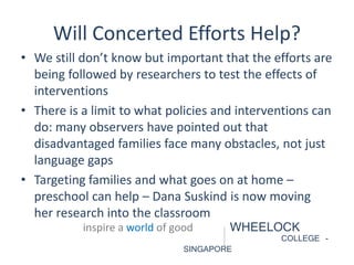 Will Concerted Efforts Help? 
• We still don’t know but important that the efforts are 
being followed by researchers to test the effects of 
interventions 
• There is a limit to what policies and interventions can 
do: many observers have pointed out that 
disadvantaged families face many obstacles, not just 
language gaps 
• Targeting families and what goes on at home – 
preschool can help – Dana Suskind is now moving 
her research into the classroom 
inspire a world of good WHEELOCK 
COLLEGE - 
SINGAPORE 
 