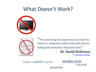 What Doesn’t Work? 
“The worst thing that could come out of all this 
interest in vocabulary is flash cards with pictures 
making kids memorize a thousand words.” 
- Dr. David Dickinson 
inspire a world of good WHEELOCK 
COLLEGE - 
SINGAPORE 
- From http://nyti.ms/VylGon 
 