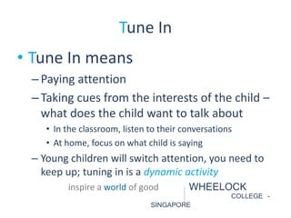 Tune In 
• Tune In means 
– Paying attention 
– Taking cues from the interests of the child – 
what does the child want to talk about 
• In the classroom, listen to their conversations 
• At home, focus on what child is saying 
– Young children will switch attention, you need to 
keep up; tuning in is a dynamic activity 
inspire a world of good WHEELOCK 
COLLEGE - 
SINGAPORE 
 