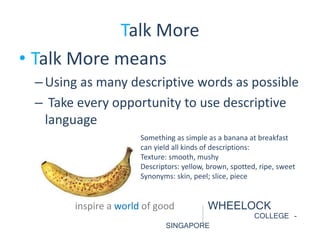 Talk More 
• Talk More means 
– Using as many descriptive words as possible 
– Take every opportunity to use descriptive 
language 
Something as simple as a banana at breakfast 
can yield all kinds of descriptions: 
Texture: smooth, mushy 
Descriptors: yellow, brown, spotted, ripe, sweet 
Synonyms: skin, peel; slice, piece 
inspire a world of good WHEELOCK 
COLLEGE - 
SINGAPORE 
 