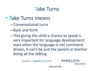 Take Turns 
• Take Turns means 
– Conversational turns 
– Back and forth 
– This giving the child a chance to speak is 
very important for language development; 
even when the language is not command 
driven, it can’t be just the parent or teacher 
doing all the talking 
inspire a world of good WHEELOCK 
COLLEGE - 
SINGAPORE 
 