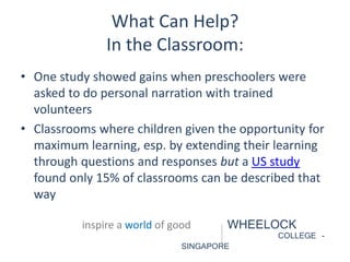 What Can Help? 
In the Classroom: 
• One study showed gains when preschoolers were 
asked to do personal narration with trained 
volunteers 
• Classrooms where children given the opportunity for 
maximum learning, esp. by extending their learning 
through questions and responses but a US study 
found only 15% of classrooms can be described that 
way 
inspire a world of good WHEELOCK 
COLLEGE - 
SINGAPORE 
 