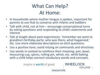 What Can Help? 
At Home: 
• In households where mother tongue is spoken, important for 
parents to use that to converse with infants and toddlers 
• Talk with child, not at him – encourage conversational turns 
by asking questions and responding to child’s statements and 
interest 
• Talk at length about past experiences: ‘remember we went to 
grandma’s birthday party: who was there, what happened,’ 
etc. Use more elaborate descriptions to elicit questions. 
• Use a positive tone; avoid relying on commands and directives 
• Use words in context to reinforce their meaning: pan, bowl, 
measuring cup, spices, rolling pin, whisk, etc. while baking 
with a child helps connect vocabulary words and concepts. 
inspire a world of good WHEELOCK 
COLLEGE - 
SINGAPORE 
 