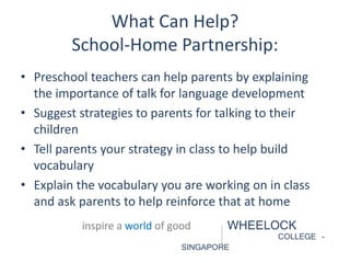 What Can Help? 
School-Home Partnership: 
• Preschool teachers can help parents by explaining 
the importance of talk for language development 
• Suggest strategies to parents for talking to their 
children 
• Tell parents your strategy in class to help build 
vocabulary 
• Explain the vocabulary you are working on in class 
and ask parents to help reinforce that at home 
inspire a world of good WHEELOCK 
COLLEGE - 
SINGAPORE 
 