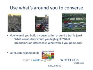 Use what’s around you to converse 
• How would you build a conversation around a traffic jam? 
• What vocabulary would you highlight? What 
predictions or inferences? What would you point out? 
inspire a world of good WHEELOCK 
COLLEGE - 
SINGAPORE 
• Later, can expand on it: 
 