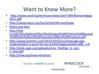 Want to Know More? 
• http://www.aecf.org/m/resourcedoc/aecf-30millionwordgap- 
2011.pdf 
• http://www.naeyc.org/tyc/article/the-word-gap 
• Risley and Hart 
• http://fcd-us. 
org/sites/default/files/Multilingual%20Children%20Beyond 
%20Myths%20and%20Towards%20Best%20Practices.pdf 
• http://www.nytimes.com/2013/10/22/us/language-gap-study- 
bolsters-a-push-for-pre-k.html?pagewanted=all&_r=0 
• http://prek.spps.org/uploads/class_findings_in_pre-k_ 
year.pdf 
• http://tmw.org/tmw-initiative/ 
inspire a world of good WHEELOCK 
COLLEGE - 
SINGAPORE 
