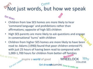 Not just words, but how we speak 
• Children from low SES homes are more likely to hear 
‘command language’ and prohibitions rather than 
affirmations; opposite of high SES children 
• High SES parents are more likely to ask questions and engage 
in conversational ‘turns’ with children 
• Children from higher SES homes are more likely to have been 
read to: Adams (1990) found that poor children entered P1 
with just 25 hours of having been read to compared with 
1,000-1,700 hours for children from better-off families 
inspire a world of good WHEELOCK 
COLLEGE 
Get dres- seSdINGAPORE 
 