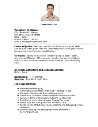 CURRICULUM VITAE
Virupakshi D. Kajagar
C/o: Somanath. Kajagar
P.O.Box:22801.Old Salata
Doha - Qatar
Mobile: +974-77165507
E-mail: kvirupakshi@hotmail.com
Career Objective: Seeking a position to utilize my computer skills
and abilities in the given field and that offers professional growth while
being resourceful, innovative and flexible.
Strengths: Able to work on own initiative and as a part of team,
Attentive and Flexible. Effective written and verbal communication,
ability to meet deadlines and work under pressure, problem solving
skills.
Al_Noaimi Agriculture and Irrigation Services.
Doha – Qatar
Designation: IT Engineer
Duration: June 2010 to till Date
Job Responsibilities:
 Planning and Designing
 Administration and Maintenance of IT related Issues
 Computer Hardware & System Management
 Installation of Servers & Managing Bandwidth Controllers
 Complete Skills of Computers including Maintenance
 Installation and configuration of Servers/Desktops
 Installation and configuration of Windows 7 & 8
 Configuration of Outlook, Troubleshooting and debugging various
problems.
 Troubleshooting and debugging various problems in
Server’s/Desktops
 