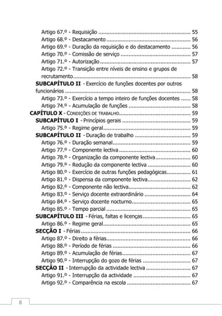 8
Artigo 67.º - Requisição .......................................................... 55
Artigo 68.º - Destacamento ..................................................... 56
Artigo 69.º - Duração da requisição e do destacamento ............ 56
Artigo 70.º - Comissão de serviço ............................................ 57
Artigo 71.º - Autorização......................................................... 57
Artigo 72.º - Transição entre níveis de ensino e grupos de
recrutamento.......................................................................... 58
SUBCAPÍTULO II - Exercício de funções docentes por outros
funcionários ............................................................................... 58
Artigo 73.º - Exercício a tempo inteiro de funções docentes ...... 58
Artigo 74.º - Acumulação de funções ....................................... 58
CAPÍTULO X - CONDIÇÕES DE TRABALHO............................................. 59
SUBCAPÍTULO I - Princípios gerais ........................................... 59
Artigo 75.º - Regime geral....................................................... 59
SUBCAPÍTULO II - Duração de trabalho ................................... 59
Artigo 76.º - Duração semanal................................................. 59
Artigo 77.º - Componente lectiva ............................................. 60
Artigo 78.º - Organização da componente lectiva...................... 60
Artigo 79.º - Redução da componente lectiva ........................... 60
Artigo 80.º - Exercício de outras funções pedagógicas............... 61
Artigo 81.º - Dispensa da componente lectiva........................... 62
Artigo 82.º - Componente não lectiva....................................... 62
Artigo 83.º - Serviço docente extraordinário ............................. 64
Artigo 84.º - Serviço docente nocturno..................................... 65
Artigo 85.º - Tempo parcial ..................................................... 65
SUBCAPÍTULO III - Férias, faltas e licenças.............................. 65
Artigo 86.º - Regime geral....................................................... 65
SECÇÃO I - Férias ..................................................................... 66
Artigo 87.º - Direito a férias..................................................... 66
Artigo 88.º - Período de férias ................................................. 66
Artigo 89.º - Acumulação de férias........................................... 67
Artigo 90.º - Interrupção do gozo de férias .............................. 67
SECÇÃO II - Interrupção da actividade lectiva ............................ 67
Artigo 91.º - Interrupção da actividade .................................... 67
Artigo 92.º - Comparência na escola ........................................ 67
 