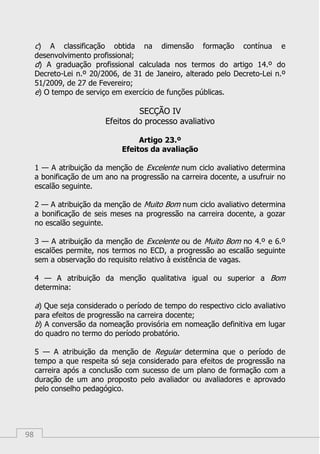 98
c) A classificação obtida na dimensão formação contínua e
desenvolvimento profissional;
d) A graduação profissional calculada nos termos do artigo 14.º do
Decreto-Lei n.º 20/2006, de 31 de Janeiro, alterado pelo Decreto-Lei n.º
51/2009, de 27 de Fevereiro;
e) O tempo de serviço em exercício de funções públicas.
SECÇÃO IV
Efeitos do processo avaliativo
Artigo 23.º
Efeitos da avaliação
1 — A atribuição da menção de Excelente num ciclo avaliativo determina
a bonificação de um ano na progressão na carreira docente, a usufruir no
escalão seguinte.
2 — A atribuição da menção de Muito Bom num ciclo avaliativo determina
a bonificação de seis meses na progressão na carreira docente, a gozar
no escalão seguinte.
3 — A atribuição da menção de Excelente ou de Muito Bom no 4.º e 6.º
escalões permite, nos termos no ECD, a progressão ao escalão seguinte
sem a observação do requisito relativo à existência de vagas.
4 — A atribuição da menção qualitativa igual ou superior a Bom
determina:
a) Que seja considerado o período de tempo do respectivo ciclo avaliativo
para efeitos de progressão na carreira docente;
b) A conversão da nomeação provisória em nomeação definitiva em lugar
do quadro no termo do período probatório.
5 — A atribuição da menção de Regular determina que o período de
tempo a que respeita só seja considerado para efeitos de progressão na
carreira após a conclusão com sucesso de um plano de formação com a
duração de um ano proposto pelo avaliador ou avaliadores e aprovado
pelo conselho pedagógico.
 