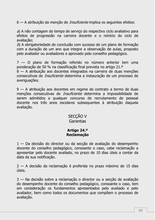 99
6 — A atribuição da menção de Insuficiente implica os seguintes efeitos:
a) A não contagem do tempo de serviço do respectivo ciclo avaliativo para
efeitos de progressão na carreira docente e o reinício do ciclo de
avaliação;
b) A obrigatoriedade de conclusão com sucesso de um plano de formação
com a duração de um ano que integre a observação de aulas, proposto
pelo avaliador ou avaliadores e aprovado pelo conselho pedagógico.
7 — O plano de formação referido no número anterior tem uma
ponderação de 50 % na classificação final prevista no artigo 21.º
8 — A atribuição aos docentes integrados na carreira de duas menções
consecutivas de Insuficiente determina a instauração de um processo de
averiguações.
9 — A atribuição aos docentes em regime de contrato a termo de duas
menções consecutivas de Insuficiente determina a impossibilidade de
serem admitidos a qualquer concurso de recrutamento de pessoal
docente nos três anos escolares subsequentes à atribuição daquela
avaliação.
SECÇÃO V
Garantias
Artigo 24.º
Reclamação
1 — Da decisão do director ou da secção de avaliação do desempenho
docente do conselho pedagógico, consoante o caso, cabe reclamação a
apresentar pelo docente avaliado, no prazo de 10 dias úteis a contar da
data da sua notificação.
2 — A decisão da reclamação é proferida no prazo máximo de 15 dias
úteis.
3 — Na decisão sobre a reclamação o director ou a secção de avaliação
do desempenho docente do conselho pedagógico, consoante o caso, tem
em consideração os fundamentos apresentados pelo avaliado e pelo
avaliador, bem como todos os documentos que compõem o processo de
avaliação.
 