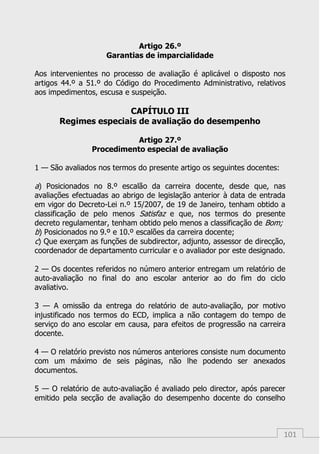 101
Artigo 26.º
Garantias de imparcialidade
Aos intervenientes no processo de avaliação é aplicável o disposto nos
artigos 44.º a 51.º do Código do Procedimento Administrativo, relativos
aos impedimentos, escusa e suspeição.
CAPÍTULO III
Regimes especiais de avaliação do desempenho
Artigo 27.º
Procedimento especial de avaliação
1 — São avaliados nos termos do presente artigo os seguintes docentes:
a) Posicionados no 8.º escalão da carreira docente, desde que, nas
avaliações efectuadas ao abrigo de legislação anterior à data de entrada
em vigor do Decreto-Lei n.º 15/2007, de 19 de Janeiro, tenham obtido a
classificação de pelo menos Satisfaz e que, nos termos do presente
decreto regulamentar, tenham obtido pelo menos a classificação de Bom;
b) Posicionados no 9.º e 10.º escalões da carreira docente;
c) Que exerçam as funções de subdirector, adjunto, assessor de direcção,
coordenador de departamento curricular e o avaliador por este designado.
2 — Os docentes referidos no número anterior entregam um relatório de
auto-avaliação no final do ano escolar anterior ao do fim do ciclo
avaliativo.
3 — A omissão da entrega do relatório de auto-avaliação, por motivo
injustificado nos termos do ECD, implica a não contagem do tempo de
serviço do ano escolar em causa, para efeitos de progressão na carreira
docente.
4 — O relatório previsto nos números anteriores consiste num documento
com um máximo de seis páginas, não lhe podendo ser anexados
documentos.
5 — O relatório de auto-avaliação é avaliado pelo director, após parecer
emitido pela secção de avaliação do desempenho docente do conselho
 