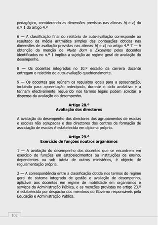 102
pedagógico, considerando as dimensões previstas nas alíneas b) e c) do
n.º 1 do artigo 4.º
6 — A classificação final do relatório de auto-avaliação corresponde ao
resultado da média aritmética simples das pontuações obtidas nas
dimensões de avaliação previstas nas alíneas b) e c) no artigo 4.º 7 — A
obtenção da menção de Muito Bom e Excelente pelos docentes
identificados no n.º 1 implica a sujeição ao regime geral de avaliação do
desempenho.
8 — Os docentes integrados no 10.º escalão da carreira docente
entregam o relatório de auto-avaliação quadrienalmente.
9 — Os docentes que reúnam os requisitos legais para a aposentação,
incluindo para aposentação antecipada, durante o ciclo avaliativo e a
tenham efectivamente requerido nos termos legais podem solicitar a
dispensa da avaliação do desempenho.
Artigo 28.º
Avaliação dos directores
A avaliação do desempenho dos directores dos agrupamentos de escolas
e escolas não agrupadas e dos directores dos centros de formação de
associação de escolas é estabelecida em diploma próprio.
Artigo 29.º
Exercício de funções noutros organismos
1 — A avaliação do desempenho dos docentes que se encontrem em
exercício de funções em estabelecimentos ou instituições de ensino,
dependentes ou sob tutela de outros ministérios, é objecto de
regulamentação própria.
2 — A correspondência entre a classificação obtida nos termos do regime
geral do sistema integrado de gestão e avaliação de desempenho,
aplicável aos docentes em regime de mobilidade em organismos e
serviços da Administração Pública, e as menções previstas no artigo 23.º
é estabelecida por despacho dos membros do Governo responsáveis pela
Educação e Administração Pública.
 