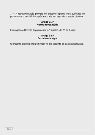104
7 — A regulamentação prevista no presente diploma será publicada no
prazo máximo de 180 dias após a entrada em vigor do presente diploma.
Artigo 31.º
Norma revogatória
É revogado o Decreto Regulamentar n.º 2/2010, de 23 de Junho.
Artigo 32.º
Entrada em vigor
O presente diploma entra em vigor no dia seguinte ao da sua publicação.
 