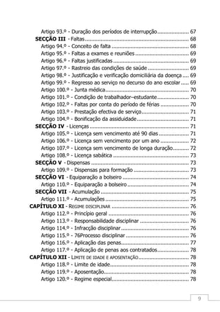 9
Artigo 93.º - Duração dos períodos de interrupção.................... 67
SECÇÃO III - Faltas.................................................................. 68
Artigo 94.º - Conceito de falta ................................................. 68
Artigo 95.º - Faltas a exames e reuniões .................................. 69
Artigo 96.º - Faltas justificadas ................................................ 69
Artigo 97.º - Rastreio das condições de saúde .......................... 69
Artigo 98.º - Justificação e verificação domiciliária da doença .... 69
Artigo 99.º - Regresso ao serviço no decurso do ano escolar ..... 69
Artigo 100.º - Junta médica..................................................... 70
Artigo 101.º - Condição de trabalhador–estudante.................... 70
Artigo 102.º - Faltas por conta do período de férias .................. 70
Artigo 103.º - Prestação efectiva de serviço.............................. 71
Artigo 104.º - Bonificação da assiduidade................................. 71
SECÇÃO IV - Licenças ............................................................... 71
Artigo 105.º - Licença sem vencimento até 90 dias ................... 71
Artigo 106.º - Licença sem vencimento por um ano .................. 72
Artigo 107.º - Licença sem vencimento de longa duração.......... 72
Artigo 108.º - Licença sabática ................................................ 73
SECÇÃO V - Dispensas .............................................................. 73
Artigo 109.º - Dispensas para formação ................................... 73
SECÇÃO VI - Equiparação a bolseiro .......................................... 74
Artigo 110.º - Equiparação a bolseiro ....................................... 74
SECÇÃO VII - Acumulação ........................................................ 75
Artigo 111.º - Acumulações ..................................................... 75
CAPÍTULO XI - REGIME DISCIPLINAR ................................................. 76
Artigo 112.º - Princípio geral ................................................... 76
Artigo 113.º - Responsabilidade disciplinar ............................... 76
Artigo 114.º - Infracção disciplinar........................................... 76
Artigo 115.º - 76Processo disciplinar ........................................ 76
Artigo 116.º - Aplicação das penas........................................... 77
Artigo 117.º - Aplicação de penas aos contratados.................... 78
CAPÍTULO XII - LIMITE DE IDADE E APOSENTAÇÃO................................ 78
Artigo 118.º - Limite de idade.................................................. 78
Artigo 119.º - Aposentação...................................................... 78
Artigo 120.º - Regime especial................................................. 78
 