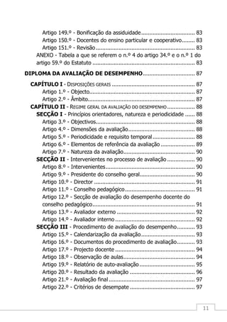 11
Artigo 149.º - Bonificação da assiduidade................................. 83
Artigo 150.º - Docentes do ensino particular e cooperativo........ 83
Artigo 151.º - Revisão............................................................. 83
ANEXO - Tabela a que se referem o n.º 4 do artigo 34.º e o n.º 1 do
artigo 59.º do Estatuto ............................................................... 83
DIPLOMA DA AVALIAÇÃO DE DESEMPENHO................................ 87
CAPÍTULO I - DISPOSIÇÕES GERAIS ................................................... 87
Artigo 1.º - Objecto................................................................. 87
Artigo 2.º - Âmbito.................................................................. 87
CAPÍTULO II - REGIME GERAL DA AVALIAÇÃO DO DESEMPENHO ................. 88
SECÇÃO I - Princípios orientadores, natureza e periodicidade ...... 88
Artigo 3.º - Objectivos............................................................. 88
Artigo 4.º - Dimensões da avaliação......................................... 88
Artigo 5.º - Periodicidade e requisito temporal.......................... 88
Artigo 6.º - Elementos de referência da avaliação ..................... 89
Artigo 7.º - Natureza da avaliação............................................ 90
SECÇÃO II - Intervenientes no processo de avaliação ................. 90
Artigo 8.º - Intervenientes....................................................... 90
Artigo 9.º - Presidente do conselho geral.................................. 90
Artigo 10.º - Director .............................................................. 91
Artigo 11.º - Conselho pedagógico........................................... 91
Artigo 12.º - Secção de avaliação do desempenho docente do
conselho pedagógico............................................................... 91
Artigo 13.º - Avaliador externo ................................................ 92
Artigo 14.º - Avaliador interno ................................................. 92
SECÇÃO III - Procedimento de avaliação do desempenho........... 93
Artigo 15.º - Calendarização da avaliação................................. 93
Artigo 16.º - Documentos do procedimento de avaliação........... 93
Artigo 17.º - Projecto docente ................................................. 94
Artigo 18.º - Observação de aulas............................................ 94
Artigo 19.º - Relatório de auto-avaliação .................................. 95
Artigo 20.º - Resultado da avaliação ........................................ 96
Artigo 21.º - Avaliação final ..................................................... 97
Artigo 22.º - Critérios de desempate ........................................ 97
 