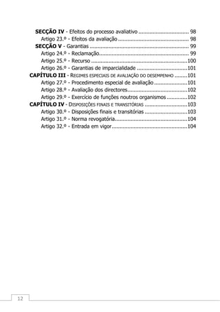 12
SECÇÃO IV - Efeitos do processo avaliativo ................................ 98
Artigo 23.º - Efeitos da avaliação ............................................. 98
SECÇÃO V - Garantias ............................................................... 99
Artigo 24.º - Reclamação......................................................... 99
Artigo 25.º - Recurso .............................................................100
Artigo 26.º - Garantias de imparcialidade ................................101
CAPÍTULO III - REGIMES ESPECIAIS DE AVALIAÇÃO DO DESEMPENHO ........101
Artigo 27.º - Procedimento especial de avaliação .....................101
Artigo 28.º - Avaliação dos directores......................................102
Artigo 29.º - Exercício de funções noutros organismos .............102
CAPÍTULO IV - DISPOSIÇÕES FINAIS E TRANSITÓRIAS ...........................103
Artigo 30.º - Disposições finais e transitórias ...........................103
Artigo 31.º - Norma revogatória..............................................104
Artigo 32.º - Entrada em vigor................................................104
 